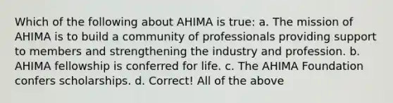 Which of the following about AHIMA is true: a. The mission of AHIMA is to build a community of professionals providing support to members and strengthening the industry and profession. b. AHIMA fellowship is conferred for life. c. The AHIMA Foundation confers scholarships. d. Correct! All of the above