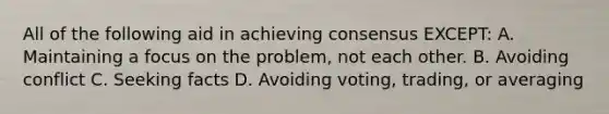 All of the following aid in achieving consensus EXCEPT: A. Maintaining a focus on the problem, not each other. B. Avoiding conflict C. Seeking facts D. Avoiding voting, trading, or averaging