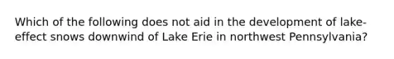 Which of the following does not aid in the development of lake-effect snows downwind of Lake Erie in northwest Pennsylvania?