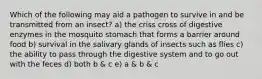 Which of the following may aid a pathogen to survive in and be transmitted from an insect? a) the criss cross of digestive enzymes in the mosquito stomach that forms a barrier around food b) survival in the salivary glands of insects such as flies c) the ability to pass through the digestive system and to go out with the feces d) both b & c e) a & b & c