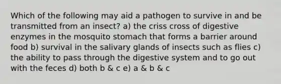 Which of the following may aid a pathogen to survive in and be transmitted from an insect? a) the criss cross of digestive enzymes in the mosquito stomach that forms a barrier around food b) survival in the salivary glands of insects such as flies c) the ability to pass through the digestive system and to go out with the feces d) both b & c e) a & b & c