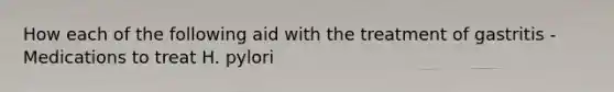 How each of the following aid with the treatment of gastritis - Medications to treat H. pylori