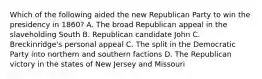 Which of the following aided the new Republican Party to win the presidency in 1860? A. The broad Republican appeal in the slaveholding South B. Republican candidate John C. Breckinridge's personal appeal C. The split in the Democratic Party into northern and southern factions D. The Republican victory in the states of New Jersey and Missouri