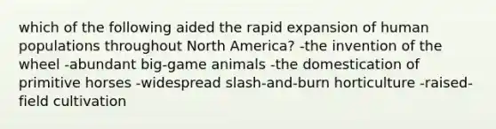 which of the following aided the rapid expansion of human populations throughout North America? -the invention of the wheel -abundant big-game animals -the domestication of primitive horses -widespread slash-and-burn horticulture -raised-field cultivation