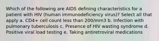 Which of the following are AIDS defining characteristics for a patient with HIV (human immunodeficiency virus)? Select all that apply a. CD4+ cell count less than 200/mm3 b. Infection with pulmonary tuberculosis c. Presence of HIV wasting syndrome d. Positive viral load testing e. Taking antiretroviral medications