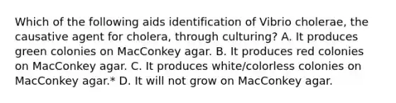 Which of the following aids identification of Vibrio cholerae, the causative agent for cholera, through culturing? A. It produces green colonies on MacConkey agar. B. It produces red colonies on MacConkey agar. C. It produces white/colorless colonies on MacConkey agar.* D. It will not grow on MacConkey agar.