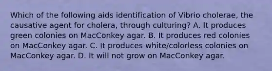 Which of the following aids identification of Vibrio cholerae, the causative agent for cholera, through culturing? A. It produces green colonies on MacConkey agar. B. It produces red colonies on MacConkey agar. C. It produces white/colorless colonies on MacConkey agar. D. It will not grow on MacConkey agar.