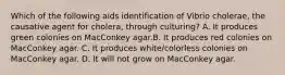 Which of the following aids identification of Vibrio cholerae, the causative agent for cholera, through culturing? A. It produces green colonies on MacConkey agar.B. It produces red colonies on MacConkey agar. C. It produces white/colorless colonies on MacConkey agar. D. It will not grow on MacConkey agar.