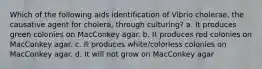 Which of the following aids identification of Vibrio cholerae, the causative agent for cholera, through culturing? a. It produces green colonies on MacConkey agar. b. It produces red colonies on MacConkey agar. c. It produces white/colorless colonies on MacConkey agar. d. It will not grow on MacConkey agar