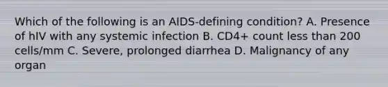 Which of the following is an AIDS-defining condition? A. Presence of hIV with any systemic infection B. CD4+ count less than 200 cells/mm C. Severe, prolonged diarrhea D. Malignancy of any organ