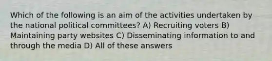 Which of the following is an aim of the activities undertaken by the national political committees? A) Recruiting voters B) Maintaining party websites C) Disseminating information to and through the media D) All of these answers