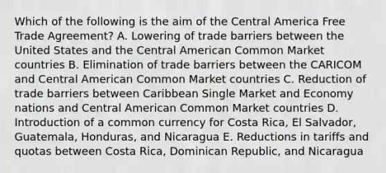 Which of the following is the aim of the Central America Free Trade Agreement? A. Lowering of trade barriers between the United States and the Central American Common Market countries B. Elimination of trade barriers between the CARICOM and Central American Common Market countries C. Reduction of trade barriers between Caribbean Single Market and Economy nations and Central American Common Market countries D. Introduction of a common currency for Costa Rica, El Salvador, Guatemala, Honduras, and Nicaragua E. Reductions in tariffs and quotas between Costa Rica, Dominican Republic, and Nicaragua