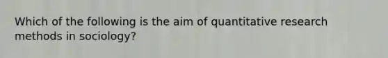 Which of the following is the aim of quantitative research methods in sociology?