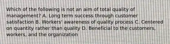 Which of the following is not an aim of total quality of management? A. Long term success through customer satisfaction B. Workers' awareness of quality process C. Centered on quantity rather than quality D. Beneficial to the customers, workers, and the organization