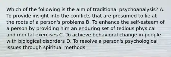 Which of the following is the aim of traditional psychoanalysis? A. To provide insight into the conflicts that are presumed to lie at the roots of a person's problems B. To enhance the self-esteem of a person by providing him an enduring set of tedious physical and mental exercises C. To achieve behavioral change in people with biological disorders D. To resolve a person's psychological issues through spiritual methods