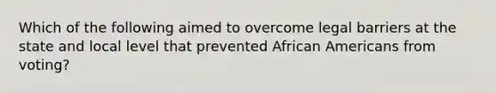 Which of the following aimed to overcome legal barriers at the state and local level that prevented African Americans from voting?