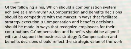 Of the following aims, Which should a compensation system achieve at a minimum? A.Compensation and benefits decisions should be competitive with the market in ways that facilitate strategy execution B.Compensation and benefits decisions should be made in ways that recognize employees for their contributions C.Compensation and benefits should be aligned with and support the business strategy D.Compensation and benefits decisions should reflect the strategic value of the work