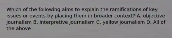 Which of the following aims to explain the ramifications of key issues or events by placing them in broader context? A. objective journalism B. interpretive journalism C. yellow journalism D. All of the above