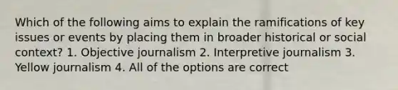 Which of the following aims to explain the ramifications of key issues or events by placing them in broader historical or social context? 1. Objective journalism 2. Interpretive journalism 3. Yellow journalism 4. All of the options are correct