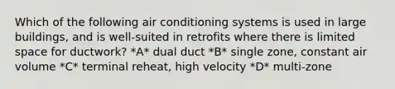 Which of the following air conditioning systems is used in large buildings, and is well-suited in retrofits where there is limited space for ductwork? *A* dual duct *B* single zone, constant air volume *C* terminal reheat, high velocity *D* multi-zone