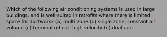 Which of the following air conditioning systems is used in large buildings, and is well-suited in retrofits where there is limited space for ductwork? (a) multi-zone (b) single zone, constant air volume (c) terminal reheat, high velocity (d) dual duct