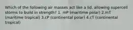 Which of the following air masses act like a lid, allowing supercell storms to build in strength? 1. mP (maritime polar) 2.mT (maritime tropical) 3.cP (continental polar) 4.cT (continental tropical)