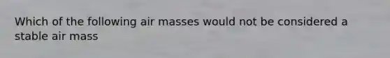 Which of the following air masses would not be considered a stable air mass