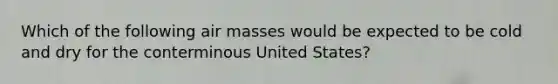 Which of the following <a href='https://www.questionai.com/knowledge/kxxue2ni5z-air-masses' class='anchor-knowledge'>air masses</a> would be expected to be cold and dry for the conterminous United States?