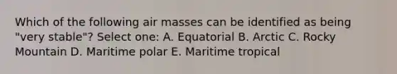 Which of the following air masses can be identified as being "very stable"? Select one: A. Equatorial B. Arctic C. Rocky Mountain D. Maritime polar E. Maritime tropical