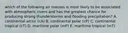 which of the following air masses is most likely to be associated with atmospheric rivers and has the greatest chance for producing strong thunderstorms and flooding precipitation? A. continental arctic (cA) B. continental polar (cP) C. continental tropical (cT) D. maritime polar (mP) E. maritime tropical (mT)