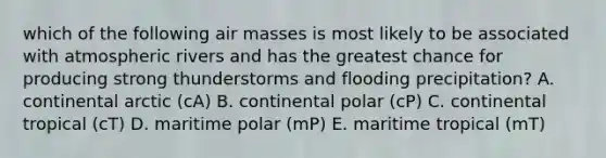 which of the following air masses is most likely to be associated with atmospheric rivers and has the greatest chance for producing strong thunderstorms and flooding precipitation? A. continental arctic (cA) B. continental polar (cP) C. continental tropical (cT) D. maritime polar (mP) E. maritime tropical (mT)