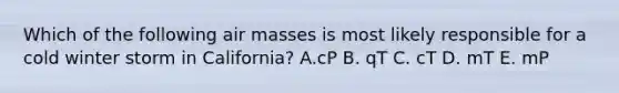 Which of the following air masses is most likely responsible for a cold winter storm in California? A.cP B. qT C. cT D. mT E. mP