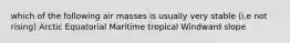 which of the following air masses is usually very stable (i.e not rising) Arctic Equatorial Maritime tropical Windward slope