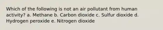 Which of the following is not an air pollutant from human activity? a. Methane b. Carbon dioxide c. Sulfur dioxide d. Hydrogen peroxide e. Nitrogen dioxide