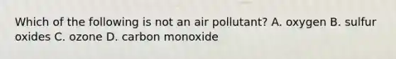 Which of the following is not an air pollutant? A. oxygen B. sulfur oxides C. ozone D. carbon monoxide