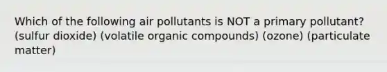 Which of the following air pollutants is NOT a primary pollutant? (sulfur dioxide) (volatile <a href='https://www.questionai.com/knowledge/kSg4ucUAKW-organic-compounds' class='anchor-knowledge'>organic compounds</a>) (ozone) (particulate matter)