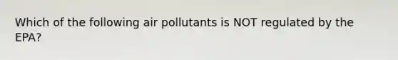 Which of the following air pollutants is NOT regulated by the EPA?