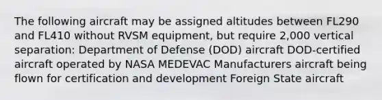 The following aircraft may be assigned altitudes between FL290 and FL410 without RVSM equipment, but require 2,000 vertical separation: Department of Defense (DOD) aircraft DOD-certified aircraft operated by NASA MEDEVAC Manufacturers aircraft being flown for certification and development Foreign State aircraft