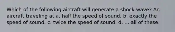 Which of the following aircraft will generate a shock wave? An aircraft traveling at a. half the speed of sound. b. exactly the speed of sound. c. twice the speed of sound. d. ... all of these.