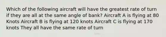 Which of the following aircraft will have the greatest rate of turn if they are all at the same angle of bank? Aircraft A is flying at 80 Knots Aircraft B is flying at 120 knots Aircraft C is flying at 170 knots They all have the same rate of turn