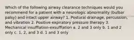 Which of the following airway clearance techniques would you recommend for a patient with a neurologic abnormality (bulbar palsy) and intact upper airway? 1. Postural drainage, percussion, and vibration 2. Positive expiratory pressure therapy 3. Mechanical insufflation-exsufflation a. 2 and 3 only b. 1 and 2 only c. 1, 2, and 3 d. 1 and 3 only