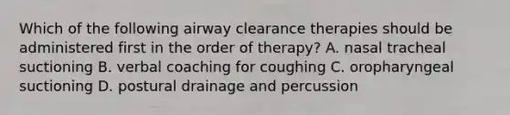 Which of the following airway clearance therapies should be administered first in the order of therapy? A. nasal tracheal suctioning B. verbal coaching for coughing C. oropharyngeal suctioning D. postural drainage and percussion