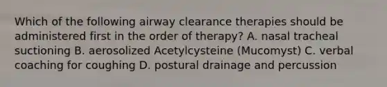 Which of the following airway clearance therapies should be administered first in the order of therapy? A. nasal tracheal suctioning B. aerosolized Acetylcysteine (Mucomyst) C. verbal coaching for coughing D. postural drainage and percussion