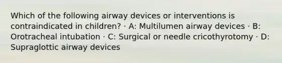 Which of the following airway devices or interventions is contraindicated in children? · A: Multilumen airway devices · B: Orotracheal intubation · C: Surgical or needle cricothyrotomy · D: Supraglottic airway devices