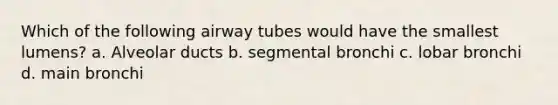 Which of the following airway tubes would have the smallest lumens? a. Alveolar ducts b. segmental bronchi c. lobar bronchi d. main bronchi