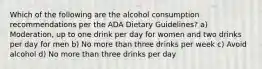 Which of the following are the alcohol consumption recommendations per the ADA Dietary Guidelines? a) Moderation, up to one drink per day for women and two drinks per day for men b) No more than three drinks per week c) Avoid alcohol d) No more than three drinks per day