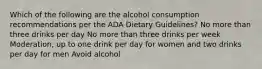 Which of the following are the alcohol consumption recommendations per the ADA Dietary Guidelines? No more than three drinks per day No more than three drinks per week Moderation, up to one drink per day for women and two drinks per day for men Avoid alcohol