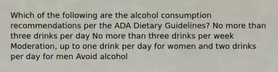 Which of the following are the alcohol consumption recommendations per the ADA Dietary Guidelines? No more than three drinks per day No more than three drinks per week Moderation, up to one drink per day for women and two drinks per day for men Avoid alcohol