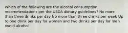 Which of the following are the alcohol consumption recommendations per the USDA dietary guidelines? No more than three drinks per day No more than three drinks per week Up to one drink per day for women and two drinks per day for men Avoid alcohol