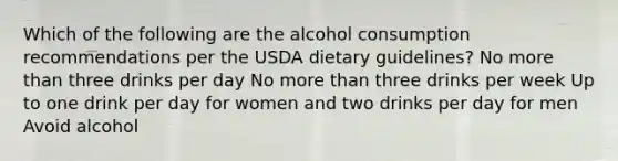 Which of the following are the alcohol consumption recommendations per the USDA dietary guidelines? No more than three drinks per day No more than three drinks per week Up to one drink per day for women and two drinks per day for men Avoid alcohol